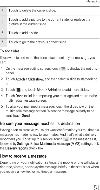 Messaging51To add slides If you want to add more than one attachment to your message, you can:1. On the message editing screen, touch   to display the options panel.2. Touch Attach &gt; Slideshow, and then select a slide to start editing it.3. Touch   and touch More &gt; Add slide to add more slides.4. Touch Done to finish composing your message and return to the multimedia message screen.5. To alter your multimedia message, touch the slideshow on the multimedia message screen. When the message is ready to be sent, touch Send.Be sure your message reaches its destination Having been so creative, you might want confirmation your multimedia message has made its way to your mates. And that’s what a delivery report tells you. To set up this service, touch   in the message list, followed by Settings. Below Multimedia message (MMS) settings, tick the Delivery reports check box.How to receive a message Depending on your notification settings, the mobile phone will play a ringtone, vibrate, or display the message briefly in the status bar when you receive a new text or multimedia message. 4Touch to delete the current slide.5Touch to add a picture to the current slide, or replace the picture in the current slide.6Touch to add a slide.7Touch to go to the previous or next slide.