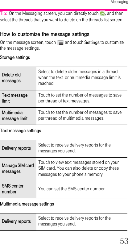 Messaging53Tip:  On the Messaging screen, you can directly touch  , and then select the threads that you want to delete on the threads list screen.How to customize the message settings On the message screen, touch   and touch Settings to customize the message settings.Storage settings Text message settings Multimedia message settings Delete old messagesSelect to delete older messages in a thread when the text  or multimedia message limit is reached.Text message limitTouch to set the number of messages to save per thread of text messages.Multimedia message limitTouch to set the number of messages to save per thread of multimedia messages.Delivery reports Select to receive delivery reports for the messages you send.Manage SIM card messagesTouch to view text messages stored on your SIM card. You can also delete or copy these messages to your phone’s memory.SMS center number You can set the SMS center number.Delivery reports Select to receive delivery reports for the messages you send.