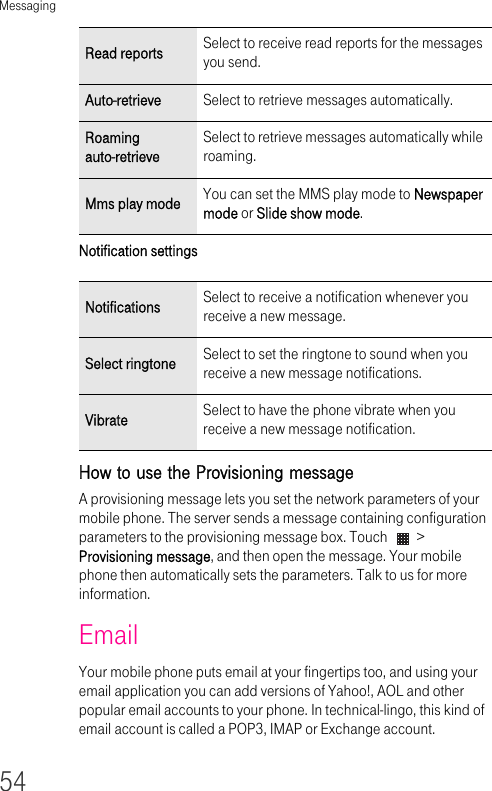 Messaging54Notification settings How to use the Provisioning message A provisioning message lets you set the network parameters of your mobile phone. The server sends a message containing configuration parameters to the provisioning message box. Touch   &gt; Provisioning message, and then open the message. Your mobile phone then automatically sets the parameters. Talk to us for more information.EmailYour mobile phone puts email at your fingertips too, and using your email application you can add versions of Yahoo!, AOL and other popular email accounts to your phone. In technical-lingo, this kind of email account is called a POP3, IMAP or Exchange account.Read reports Select to receive read reports for the messages you send.Auto-retrieve Select to retrieve messages automatically.Roaming auto-retrieveSelect to retrieve messages automatically while roaming.Mms play mode You can set the MMS play mode to Newspaper mode or Slide show mode.Notifications Select to receive a notification whenever you receive a new message.Select ringtone Select to set the ringtone to sound when you receive a new message notifications.Vibrate Select to have the phone vibrate when you receive a new message notification.