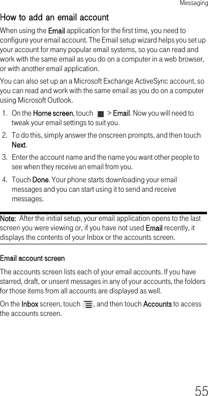 Messaging55How to add an email account When using the Email application for the first time, you need to configure your email account. The Email setup wizard helps you set up your account for many popular email systems, so you can read and work with the same email as you do on a computer in a web browser, or with another email application.You can also set up an a Microsoft Exchange ActiveSync account, so you can read and work with the same email as you do on a computer using Microsoft Outlook.1. On the Home screen, touch   &gt; Email. Now you will need to tweak your email settings to suit you.2. To do this, simply answer the onscreen prompts, and then touch Next.3. Enter the account name and the name you want other people to see when they receive an email from you.4. Touch Done. Your phone starts downloading your email messages and you can start using it to send and receive messages.Note:  After the initial setup, your email application opens to the last screen you were viewing or, if you have not used Email recently, it displays the contents of your Inbox or the accounts screen.Email account screen The accounts screen lists each of your email accounts. If you have starred, draft, or unsent messages in any of your accounts, the folders for those items from all accounts are displayed as well.On the Inbox screen, touch  , and then touch Accounts to access the accounts screen.