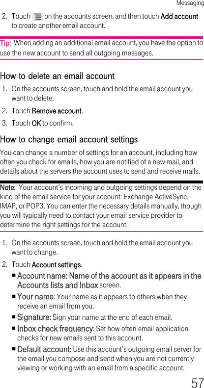 Messaging572. Touch   on the accounts screen, and then touch Add account to create another email account.Tip:  When adding an additional email account, you have the option to use the new account to send all outgoing messages.How to delete an email account 1. On the accounts screen, touch and hold the email account you want to delete.2. Touch Remove account.3. Touch OK to confirm.How to change email account settings You can change a number of settings for an account, including how often you check for emails, how you are notified of a new mail, and details about the servers the account uses to send and receive mails.Note:  Your account’s incoming and outgoing settings depend on the kind of the email service for your account: Exchange ActiveSync, IMAP, or POP3. You can enter the necessary details manually, though you will typically need to contact your email service provider to determine the right settings for the account.1. On the accounts screen, touch and hold the email account you want to change.2. Touch Account settings.Account name: Name of the account as it appears in the Accounts lists and Inbox screen.Your name: Your name as it appears to others when they receive an email from you.Signature: Sign your name at the end of each email.Inbox check frequency: Set how often email application checks for new emails sent to this account.Default account: Use this account’s outgoing email server for the email you compose and send when you are not currently viewing or working with an email from a specific account.