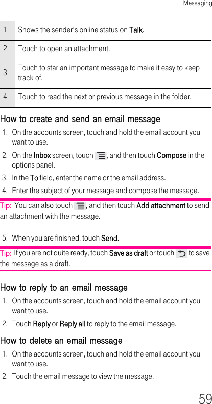 Messaging59How to create and send an email message 1. On the accounts screen, touch and hold the email account you want to use.2. On the Inbox screen, touch  , and then touch Compose in the options panel.3. In the To field, enter the name or the email address.4. Enter the subject of your message and compose the message.Tip:  You can also touch  , and then touch Add attachment to send an attachment with the message. 5. When you are finished, touch Send.Tip:  If you are not quite ready, touch Save as draft or touch   to save the message as a draft.How to reply to an email message 1. On the accounts screen, touch and hold the email account you want to use.2. Touch Reply or Reply all to reply to the email message.How to delete an email message 1. On the accounts screen, touch and hold the email account you want to use.2. Touch the email message to view the message.1Shows the sender’s online status on Talk.2Touch to open an attachment.3Touch to star an important message to make it easy to keep track of.4Touch to read the next or previous message in the folder.