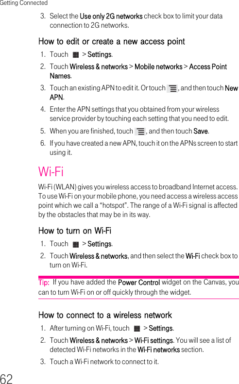 Getting Connected623. Select the Use only 2G networks check box to limit your data connection to 2G networks.How to edit or create a new access point1. Touch   &gt; Settings.2. Touch Wireless &amp; networks &gt; Mobile networks &gt; Access Point Names.3. Touch an existing APN to edit it. Or touch  , and then touch New APN.4. Enter the APN settings that you obtained from your wireless service provider by touching each setting that you need to edit.5. When you are finished, touch  , and then touch Save.6. If you have created a new APN, touch it on the APNs screen to start using it.Wi-FiWi-Fi (WLAN) gives you wireless access to broadband Internet access. To use Wi-Fi on your mobile phone, you need access a wireless access point which we call a “hotspot”. The range of a Wi-Fi signal is affected by the obstacles that may be in its way.How to turn on Wi-Fi1. Touch   &gt; Settings.2. Touch Wireless &amp; networks, and then select the Wi-Fi check box to turn on Wi-Fi.Tip:  If you have added the Power Control widget on the Canvas, you can to turn Wi-Fi on or off quickly through the widget.How to connect to a wireless network 1. After turning on Wi-Fi, touch   &gt; Settings.2. Touch Wireless &amp; networks &gt; Wi-Fi settings. You will see a list of detected Wi-Fi networks in the Wi-Fi networks section.3. Touch a Wi-Fi network to connect to it.