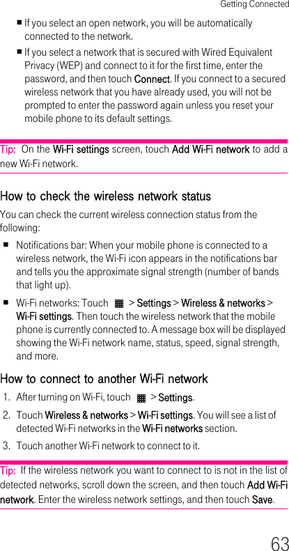 Getting Connected63If you select an open network, you will be automatically connected to the network.If you select a network that is secured with Wired Equivalent Privacy (WEP) and connect to it for the first time, enter the password, and then touch Connect. If you connect to a secured wireless network that you have already used, you will not be prompted to enter the password again unless you reset your mobile phone to its default settings.Tip:  On the Wi-Fi settings screen, touch Add Wi-Fi network to add a new Wi-Fi network.How to check the wireless network status You can check the current wireless connection status from the following:Notifications bar: When your mobile phone is connected to a wireless network, the Wi-Fi icon appears in the notifications bar and tells you the approximate signal strength (number of bands that light up).Wi-Fi networks: Touch   &gt; Settings &gt; Wireless &amp; networks &gt; Wi-Fi settings. Then touch the wireless network that the mobile phone is currently connected to. A message box will be displayed showing the Wi-Fi network name, status, speed, signal strength, and more.How to connect to another Wi-Fi network 1. After turning on Wi-Fi, touch   &gt; Settings.2. Touch Wireless &amp; networks &gt; Wi-Fi settings. You will see a list of detected Wi-Fi networks in the Wi-Fi networks section.3. Touch another Wi-Fi network to connect to it.Tip:  If the wireless network you want to connect to is not in the list of detected networks, scroll down the screen, and then touch Add Wi-Fi network. Enter the wireless network settings, and then touch Save.