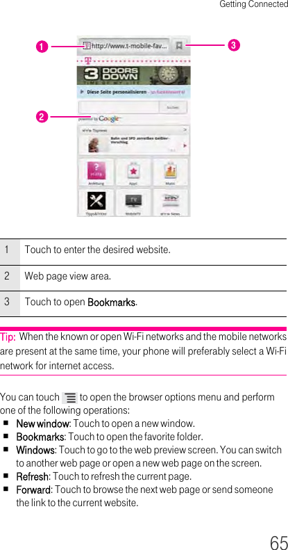 Getting Connected65Tip:  When the known or open Wi-Fi networks and the mobile networks are present at the same time, your phone will preferably select a Wi-Fi network for internet access.You can touch   to open the browser options menu and perform one of the following operations:New window: Touch to open a new window.Bookmarks: Touch to open the favorite folder.Windows: Touch to go to the web preview screen. You can switch to another web page or open a new web page on the screen.Refresh: Touch to refresh the current page.Forward: Touch to browse the next web page or send someone the link to the current website.1Touch to enter the desired website.2Web page view area.3Touch to open Bookmarks.123