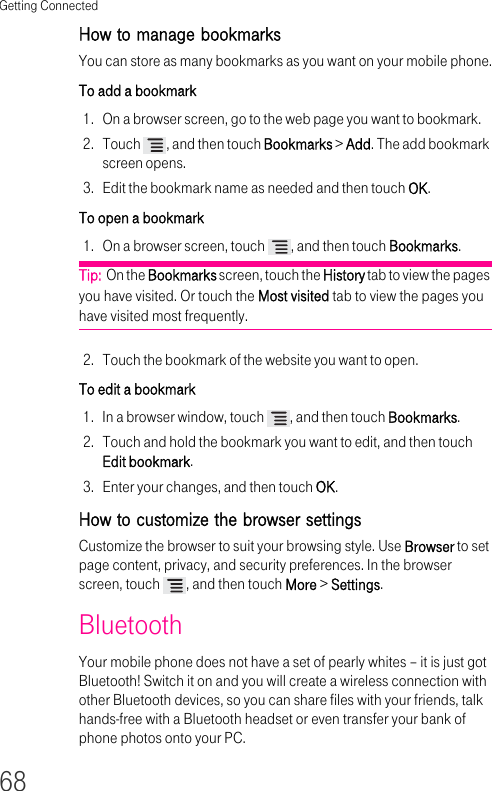 Getting Connected68How to manage bookmarks You can store as many bookmarks as you want on your mobile phone.To add a bookmark 1. On a browser screen, go to the web page you want to bookmark.2. Touch  , and then touch Bookmarks &gt; Add. The add bookmark screen opens.3. Edit the bookmark name as needed and then touch OK.To open a bookmark1. On a browser screen, touch  , and then touch Bookmarks.Tip:  On the Bookmarks screen, touch the History tab to view the pages you have visited. Or touch the Most visited tab to view the pages you have visited most frequently.2. Touch the bookmark of the website you want to open.To edit a bookmark 1. In a browser window, touch  , and then touch Bookmarks.2. Touch and hold the bookmark you want to edit, and then touch Edit bookmark.3. Enter your changes, and then touch OK.How to customize the browser settings Customize the browser to suit your browsing style. Use Browser to set page content, privacy, and security preferences. In the browser screen, touch  , and then touch More &gt; Settings.Bluetooth Your mobile phone does not have a set of pearly whites – it is just got Bluetooth! Switch it on and you will create a wireless connection with other Bluetooth devices, so you can share files with your friends, talk hands-free with a Bluetooth headset or even transfer your bank of phone photos onto your PC.