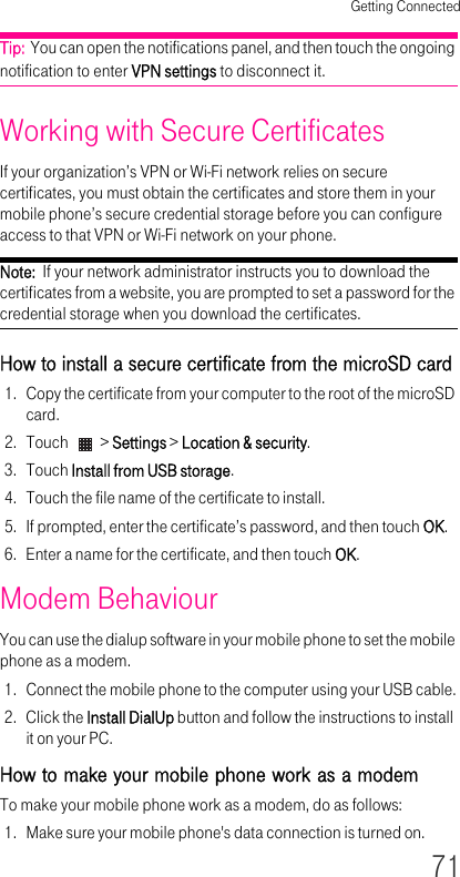 Getting Connected71Tip:  You can open the notifications panel, and then touch the ongoing notification to enter VPN settings to disconnect it.Working with Secure Certificates If your organization’s VPN or Wi-Fi network relies on secure certificates, you must obtain the certificates and store them in your mobile phone’s secure credential storage before you can configure access to that VPN or Wi-Fi network on your phone.Note:  If your network administrator instructs you to download the certificates from a website, you are prompted to set a password for the credential storage when you download the certificates.How to install a secure certificate from the microSD card 1. Copy the certificate from your computer to the root of the microSD card.2. Touch   &gt; Settings &gt; Location &amp; security.3. Touch Install from USB storage.4. Touch the file name of the certificate to install.5. If prompted, enter the certificate’s password, and then touch OK.6. Enter a name for the certificate, and then touch OK.Modem Behaviour You can use the dialup software in your mobile phone to set the mobile phone as a modem.1. Connect the mobile phone to the computer using your USB cable.2. Click the Install DialUp button and follow the instructions to install it on your PC.How to make your mobile phone work as a modem To make your mobile phone work as a modem, do as follows:1. Make sure your mobile phone&apos;s data connection is turned on.
