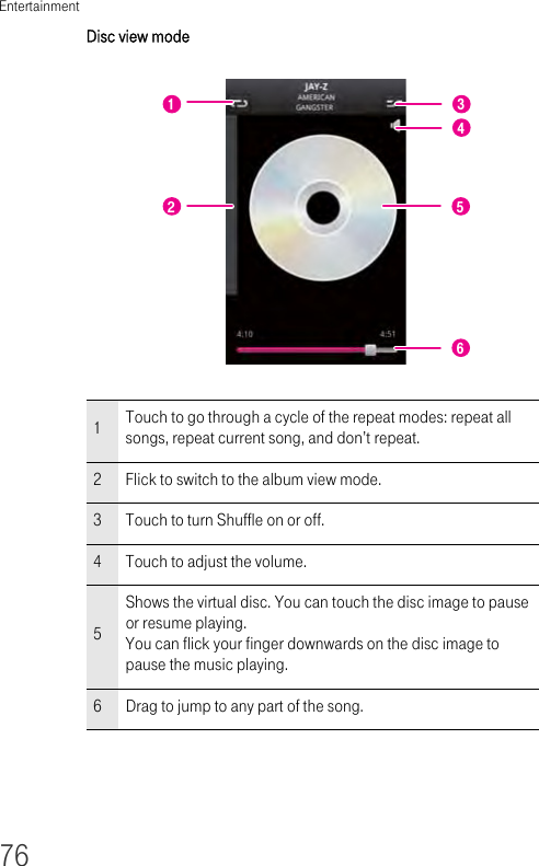 Entertainment76Disc view mode 1Touch to go through a cycle of the repeat modes: repeat all songs, repeat current song, and don’t repeat.2Flick to switch to the album view mode.3Touch to turn Shuffle on or off. 4Touch to adjust the volume.5Shows the virtual disc. You can touch the disc image to pause or resume playing.You can flick your finger downwards on the disc image to pause the music playing.6Drag to jump to any part of the song.1223456