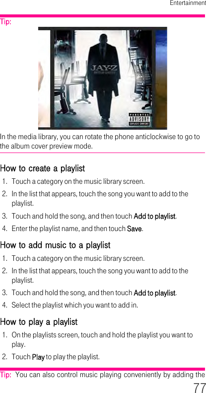 Entertainment77Tip:  In the media library, you can rotate the phone anticlockwise to go to the album cover preview mode.How to create a playlist 1. Touch a category on the music library screen.2. In the list that appears, touch the song you want to add to the playlist.3. Touch and hold the song, and then touch Add to playlist.4. Enter the playlist name, and then touch Save.How to add music to a playlist 1. Touch a category on the music library screen.2. In the list that appears, touch the song you want to add to the playlist.3. Touch and hold the song, and then touch Add to playlist.4. Select the playlist which you want to add in.How to play a playlist 1. On the playlists screen, touch and hold the playlist you want to play.2. Touch Play to play the playlist.Tip:  You can also control music playing conveniently by adding the 