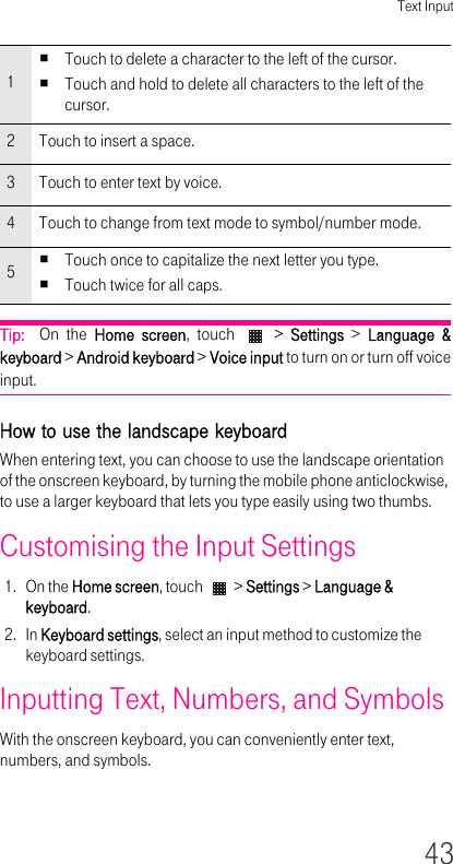 Text Input43Tip:  On the Home screen, touch   &gt; Settings &gt; Language &amp; keyboard &gt; Android keyboard &gt; Voice input to turn on or turn off voice input.How to use the landscape keyboard When entering text, you can choose to use the landscape orientation of the onscreen keyboard, by turning the mobile phone anticlockwise, to use a larger keyboard that lets you type easily using two thumbs.Customising the Input Settings1. On the Home screen, touch   &gt; Settings &gt; Language &amp; keyboard.2. In Keyboard settings, select an input method to customize the keyboard settings.Inputting Text, Numbers, and Symbols With the onscreen keyboard, you can conveniently enter text, numbers, and symbols.1Touch to delete a character to the left of the cursor.Touch and hold to delete all characters to the left of the cursor.2Touch to insert a space.3Touch to enter text by voice.4Touch to change from text mode to symbol/number mode.5Touch once to capitalize the next letter you type.Touch twice for all caps.