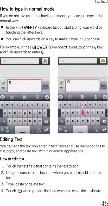 Text Input45How to type in normal mode If you do not like using the intelligent mode, you can just type in the normal way:In the Full QWERTY keyboard layout, start typing your word by touching the letter keys.You can flick upwards on a key to make it type in upper case.For example, in the Full QWERTY keyboard layout, touch the g key, and flick upwards to enter G.Editing TextYou can edit the text you enter in text fields and use menu options to cut, copy, and paste text, within or across applications.How to edit text1. Touch the text field that contains the text to edit.2. Drag the cursor to the location where you want to add or delete text.3. Type, paste or delete text.4. Touch  when you are finished typing, to close the keyboard.gG