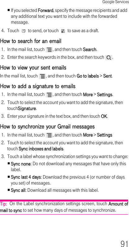 Google Services91If you selected Forward, specify the message recipients and add any additional text you want to include with the forwarded message.4. Touch   to send, or touch   to save as a draft.How to search for an email 1. In the mail list, touch  , and then touch Search.2. Enter the search keywords in the box, and then touch  .How to view your sent emails In the mail list, touch  , and then touch Go to labels &gt; Sent.How to add a signature to emails 1. In the mail list, touch  , and then touch More &gt; Settings.2. Touch to select the account you want to add the signature, then touchSignature.3. Enter your signature in the text box, and then touch OK.How to synchronize your Gmail messages 1. In the mail list, touch  , and then touch More &gt; Settings2. Touch to select the account you want to add the signature, then touch Sync inboxes and labels.3. Touch a label whose synchronization settings you want to change:Sync none: Do not download any messages that have only this label.Sync last 4 days: Download the previous 4 (or number of days you set) of messages.Sync all: Download all messages with this label.Tip:  On the Label synchronization settings screen, touch Amount of mail to sync to set how many days of messages to synchronize.
