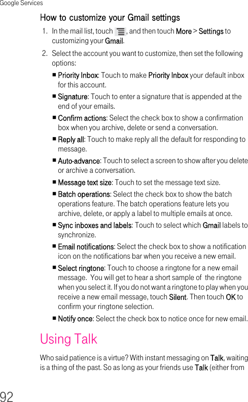 Google Services92How to customize your Gmail settings 1. In the mail list, touch  , and then touch More &gt; Settings to customizing your Gmail.2. Select the account you want to customize, then set the following options:Priority Inbox: Touch to make Priority Inbox your default inbox for this account.Signature: Touch to enter a signature that is appended at the end of your emails.Confirm actions: Select the check box to show a confirmation box when you archive, delete or send a conversation.Reply all: Touch to make reply all the default for responding to message.Auto-advance: Touch to select a screen to show after you delete or archive a conversation.Message text size: Touch to set the message text size.Batch operations: Select the check box to show the batch operations feature. The batch operations feature lets you archive, delete, or apply a label to multiple emails at once.Sync inboxes and labels: Touch to select which Gmail labels to synchronize.Email notifications: Select the check box to show a notification icon on the notifications bar when you receive a new email.Select ringtone: Touch to choose a ringtone for a new email message.  You will get to hear a short sample of  the ringtone when you select it. If you do not want a ringtone to play when you receive a new email message, touch Silent. Then touch OK to confirm your ringtone selection.Notify once: Select the check box to notice once for new email.Using Talk Who said patience is a virtue? With instant messaging on Talk, waiting is a thing of the past. So as long as your friends use Talk (either from 