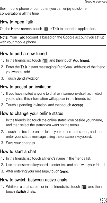 Google Services93their mobile phone or computer) you can enjoy quick-fire conversations all the time.How to open TalkOn the Home screen, touch   &gt; Talk to open the application.Note:  Your Talk account is based on the Google account you set up with your mobile phone.How to add a new friend 1. In the friends list, touch  , and then touch Add friend.2. Enter the Talk instant messaging ID or Gmail address of the friend you want to add.3. Touch Send invitation.How to accept an invitation 1. If you have invited anyone to chat or if someone else has invited you to chat, this information will appear in the friends list.2. Touch a pending invitation, and then touch Accept.How to change your online status 1. In the friends list, touch the online status icon beside your name, and then select the status you want on the menu.2. Touch the text box on the left of your online status icon, and then enter your status message using the onscreen keyboard.3. Save your changes.How to start a chat 1. In the friends list, touch a friend&apos;s name in the friends list.2. Use the onscreen keyboard to enter text and chat with your friend.3. After entering your message, touch Send.How to switch between active chats 1. While on a chat screen or in the friends list, touch  , and then touch Switch chats.