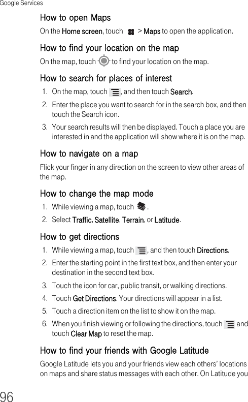 Google Services96How to open Maps On the Home screen, touch   &gt; Maps to open the application.How to find your location on the map On the map, touch   to find your location on the map.How to search for places of interest 1. On the map, touch  , and then touch Search.2. Enter the place you want to search for in the search box, and then touch the Search icon.3. Your search results will then be displayed. Touch a place you are interested in and the application will show where it is on the map.How to navigate on a map Flick your finger in any direction on the screen to view other areas of the map. How to change the map mode 1. While viewing a map, touch  .2. Select Traffic, Satellite, Terrain, or Latitude.How to get directions 1. While viewing a map, touch  , and then touch Directions.2. Enter the starting point in the first text box, and then enter your destination in the second text box.3. Touch the icon for car, public transit, or walking directions.4. Touch Get Directions. Your directions will appear in a list.5. Touch a direction item on the list to show it on the map.6. When you finish viewing or following the directions, touch   and touch Clear Map to reset the map.How to find your friends with Google Latitude Google Latitude lets you and your friends view each others’ locations on maps and share status messages with each other. On Latitude you 
