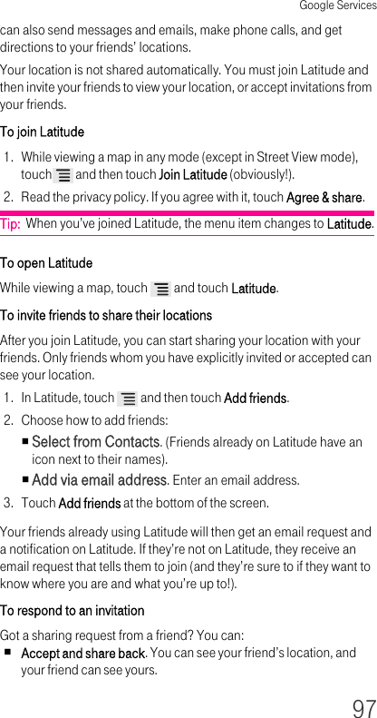 Google Services97can also send messages and emails, make phone calls, and get directions to your friends’ locations.Your location is not shared automatically. You must join Latitude and then invite your friends to view your location, or accept invitations from your friends.To join Latitude 1. While viewing a map in any mode (except in Street View mode), touch  and then touch Join Latitude (obviously!).2. Read the privacy policy. If you agree with it, touch Agree &amp; share.Tip:  When you’ve joined Latitude, the menu item changes to Latitude.To open Latitude While viewing a map, touch   and touch Latitude.To invite friends to share their locations After you join Latitude, you can start sharing your location with your friends. Only friends whom you have explicitly invited or accepted can see your location.1. In Latitude, touch   and then touch Add friends.2. Choose how to add friends:Select from Contacts. (Friends already on Latitude have an icon next to their names).Add via email address. Enter an email address.3. Touch Add friends at the bottom of the screen.Your friends already using Latitude will then get an email request and a notification on Latitude. If they’re not on Latitude, they receive an email request that tells them to join (and they’re sure to if they want to know where you are and what you’re up to!).To respond to an invitation Got a sharing request from a friend? You can:Accept and share back. You can see your friend’s location, and your friend can see yours.