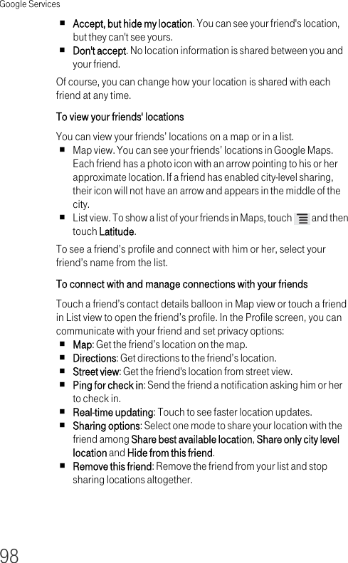 Google Services98Accept, but hide my location. You can see your friend&apos;s location, but they can&apos;t see yours.Don&apos;t accept. No location information is shared between you and your friend.Of course, you can change how your location is shared with each friend at any time.To view your friends&apos; locations You can view your friends’ locations on a map or in a list.Map view. You can see your friends’ locations in Google Maps. Each friend has a photo icon with an arrow pointing to his or her approximate location. If a friend has enabled city-level sharing, their icon will not have an arrow and appears in the middle of the city.List view. To show a list of your friends in Maps, touch   and then touch Latitude.To see a friend’s profile and connect with him or her, select your friend’s name from the list.To connect with and manage connections with your friends Touch a friend’s contact details balloon in Map view or touch a friend in List view to open the friend’s profile. In the Profile screen, you can communicate with your friend and set privacy options:Map: Get the friend’s location on the map.Directions: Get directions to the friend’s location.Street view: Get the friend&apos;s location from street view.Ping for check in: Send the friend a notification asking him or her to check in.Real-time updating: Touch to see faster location updates.Sharing options: Select one mode to share your location with the friend among Share best available location, Share only city level location and Hide from this friend.Remove this friend: Remove the friend from your list and stop sharing locations altogether.
