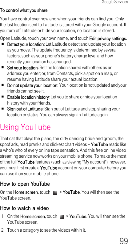 Google Services99To control what you share You have control over how and when your friends can find you. Only the last location sent to Latitude is stored with your Google account. If you turn off Latitude or hide your location, no location is stored.Open Latitude, touch your own name, and touch Edit privacy settings.Detect your location: Let Latitude detect and update your location as you move. The update frequency is determined by several factors, such as your phone’s battery charge level and how recently your location has changed.Set your location: Set the location shared with others as an address you enter; or, from Contacts, pick a spot on a map, or resume having Latitude share your actual location.Do not update your location: Your location is not updated and your friends cannot see it.Enable location history: Let you to share or hide your location history with your friends.Sign out of Latitude: Sign out of Latitude and stop sharing your location or status. You can always sign in Latitude again.Using YouTube That cat that plays the piano, the dirty dancing bride and groom, the spoof ads, mad pranks and slickest chart videos – YouTube reads like a who’s who of every online tape sensation. And this free online video streaming service now works on your mobile phone. To make the most of the full YouTube features (such as viewing &quot;My account&quot;), however, you must first create a YouTube account on your computer before you can use it on your mobile phone.How to open YouTubeOn the Home screen, touch   &gt; YouTube. You will then see the YouTube screen.How to watch a video 1. On the Home screen, touch   &gt; YouTube. You will then see the YouTube screen.2. Touch a category to see the videos within it.