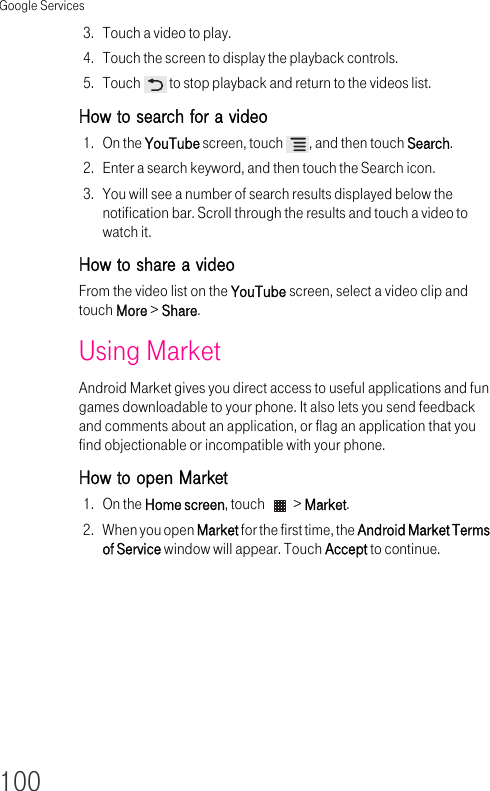 Google Services1003. Touch a video to play.4. Touch the screen to display the playback controls.5. Touch   to stop playback and return to the videos list.How to search for a video 1. On the YouTube screen, touch  , and then touch Search.2. Enter a search keyword, and then touch the Search icon.3. You will see a number of search results displayed below the notification bar. Scroll through the results and touch a video to watch it.How to share a video From the video list on the YouTube screen, select a video clip and touch More &gt; Share.Using Market Android Market gives you direct access to useful applications and fun games downloadable to your phone. It also lets you send feedback and comments about an application, or flag an application that you find objectionable or incompatible with your phone.How to open Market 1. On the Home screen, touch   &gt; Market.2. When you open Market for the first time, the Android Market Terms of Service window will appear. Touch Accept to continue.