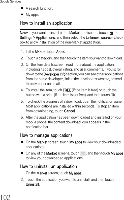 Google Services102A search function.My apps.How to install an application Note:  If you want to install a non-Market application, touch   &gt; Settings &gt; Applications, and then select the Unknown sources check box to allow installation of the non-Market application.1. In the Market, touch Apps.2. Touch a category, and then touch the item you want to download.3. On the item details screen, read more about the application, including its cost, overall rating, and user comments. If you scroll down to the Developer Info section, you can see other applications from the same developer, link to the developer&apos;s website, or send the developer an email.4. To install the item, touch FREE (if the item is free) or touch the button with a price (if the item is not free), and then touch OK.5. To check the progress of a download, open the notification panel. Most applications are installed within seconds. To stop an item from downloading, touch Cancel.6. After the application has been downloaded and installed on your mobile phone, the content download icon appears in the notification bar.How to manage applications On the Market screen, touch My apps to view your downloaded applications.On any of the Market screens, touch  , and then touch My apps to view your downloaded applications.How to uninstall an application 1. On the Market screen, touch My apps.2. Touch the application you want to uninstall, and then touch Uninstall.