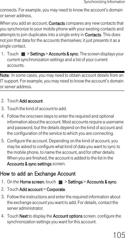 Synchronizing Information105connects. For example, you may need to know the account’s domain or server address.When you add an account, Contacts compares any new contacts that you synchronize to your mobile phone with your existing contacts and attempts to join duplicates into a single entry in Contacts. This does not join that data for the accounts themselves; it just presents it as a single contact.1. Touch   &gt; Settings &gt; Accounts &amp; sync. The screen displays your current synchronization settings and a list of your current accounts.Note:  In some cases, you may need to obtain account details from an IT support. For example, you may need to know the account’s domain or server address.2. Touch Add account.3. Touch the kind of account to add.4. Follow the onscreen steps to enter the required and optional information about the account. Most accounts require a username and password, but the details depend on the kind of account and the configuration of the service to which you are connecting.5. Configure the account. Depending on the kind of account, you may be asked to configure what kind of data you want to sync to the mobile phone, to name the account, and for other details. When you are finished, the account is added to the list in the Accounts &amp; sync settings screen.How to add an Exchange Account1. On the Home screen, touch   &gt; Settings &gt; Accounts &amp; sync.2. Touch Add account &gt; Corporate.3. Follow the instructions and enter the required information about the exchange account you want to add. For details, contact the server administrator.4. Touch Next to display the Account options screen. configure the synchronization settings you want for this account.