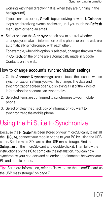 Synchronizing Information107working with them directly (that is, when they are running in the background).If you clear this option, Gmail stops receiving new mail, Calendar stops synchronizing events, and so on, until you touch the Refresh menu item or send an email.Select or clear the Auto-sync check box to control whether changes you make to information on the phone or on the web are automatically synchronized with each other.For example, when this option is selected, changes that you make in Contacts on the phone are automatically made in Google Contacts on the web.How to change account’s synchronization settings1. On the Accounts &amp; sync settings screen, touch the account whose synchronization settings you want to change. The data and synchronization screen opens, displaying a list of the kinds of information the account can synchronize.2. Selected items are configured to synchronize to your mobile phone.3. Select or clear the check box of information you want to synchronize to the mobile phone.Using the Hi Suite to SynchronizeBecause the Hi Suite has been stored on your microSD card, to install the Hi Suite, connect your mobile phone to your PC by using the USB cable. Set the microSD card as the USB mass storage. Find the Setup.exe on the microSD card and double-click it. Then follow the instructions on the PC to complete the installation. You can now synchronize your contacts and calendar appointments between your PC and mobile phone.Tip:  For more information, refer to “How to use the microSD card as the USB mass storage” on page 7.