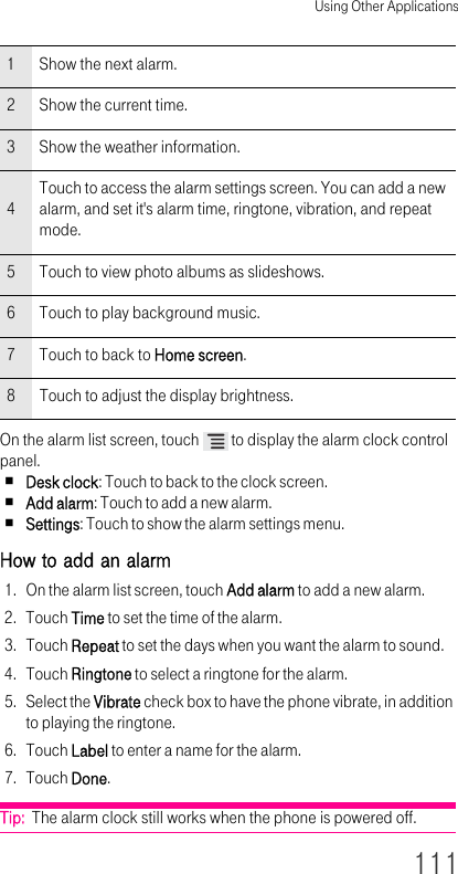 Using Other Applications111On the alarm list screen, touch   to display the alarm clock control panel.Desk clock: Touch to back to the clock screen.Add alarm: Touch to add a new alarm.Settings: Touch to show the alarm settings menu.How to add an alarm 1. On the alarm list screen, touch Add alarm to add a new alarm.2. Touch Time to set the time of the alarm.3. Touch Repeat to set the days when you want the alarm to sound.4. Touch Ringtone to select a ringtone for the alarm.5. Select the Vibrate check box to have the phone vibrate, in addition to playing the ringtone.6. Touch Label to enter a name for the alarm.7. Touch Done.Tip:  The alarm clock still works when the phone is powered off.1Show the next alarm.2Show the current time.3Show the weather information.4Touch to access the alarm settings screen. You can add a new alarm, and set it&apos;s alarm time, ringtone, vibration, and repeat mode.5Touch to view photo albums as slideshows.6Touch to play background music.7Touch to back to Home screen.8Touch to adjust the display brightness.