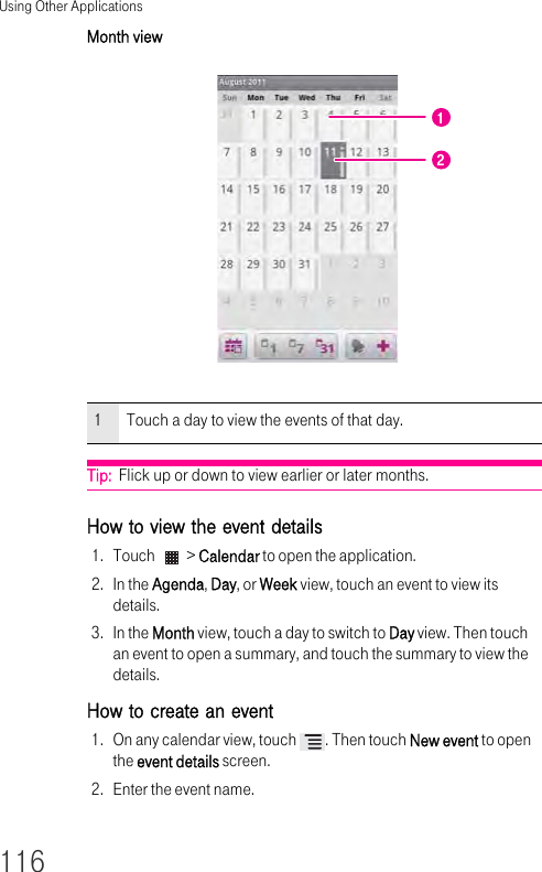 Using Other Applications116Month view Tip:  Flick up or down to view earlier or later months.How to view the event details 1. Touch   &gt; Calendar to open the application.2. In the Agenda, Day, or Week view, touch an event to view its details.3. In the Month view, touch a day to switch to Day view. Then touch an event to open a summary, and touch the summary to view the details.How to create an event 1. On any calendar view, touch  . Then touch New event to open the event details screen.2. Enter the event name.1Touch a day to view the events of that day.12