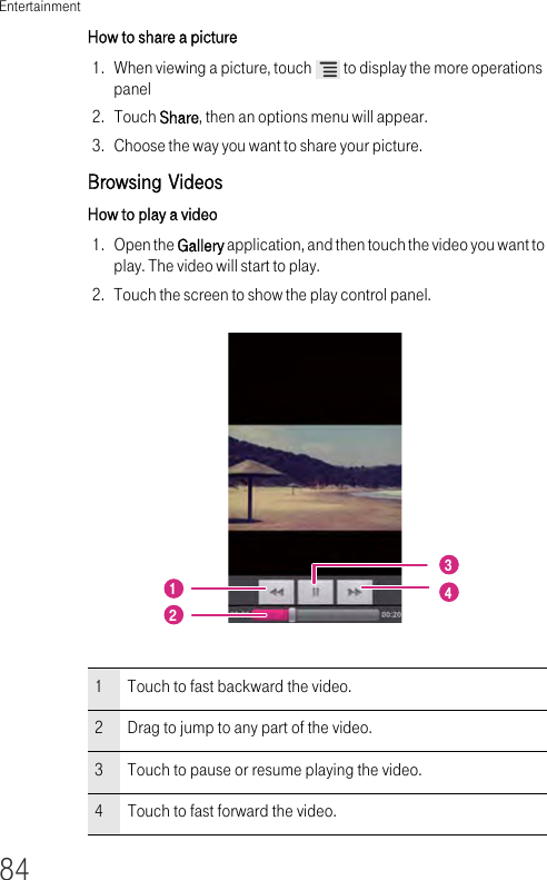 Entertainment84How to share a picture 1. When viewing a picture, touch   to display the more operations panel2. Touch Share, then an options menu will appear.3. Choose the way you want to share your picture.Browsing Videos How to play a video 1. Open the Gallery application, and then touch the video you want to play. The video will start to play.2. Touch the screen to show the play control panel.1Touch to fast backward the video.2Drag to jump to any part of the video.3Touch to pause or resume playing the video.4Touch to fast forward the video.1243