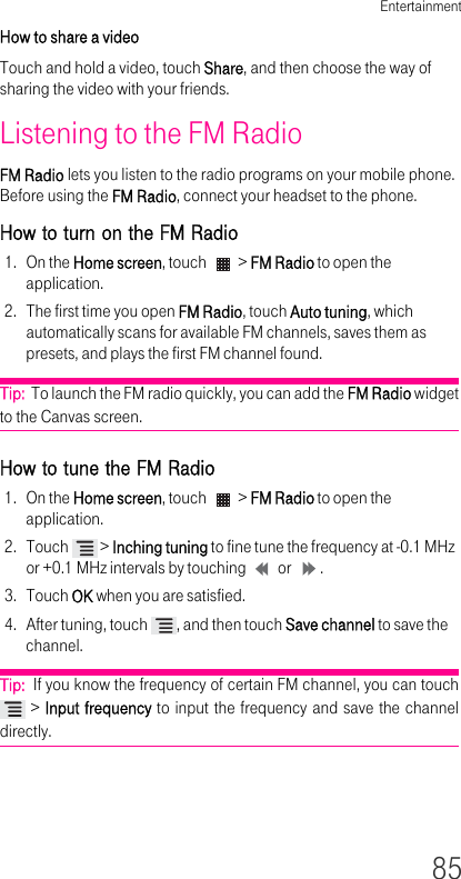 Entertainment85How to share a video Touch and hold a video, touch Share, and then choose the way of sharing the video with your friends.Listening to the FM RadioFM Radio lets you listen to the radio programs on your mobile phone. Before using the FM Radio, connect your headset to the phone.How to turn on the FM Radio 1. On the Home screen, touch   &gt; FM Radio to open the application.2. The first time you open FM Radio, touch Auto tuning, which automatically scans for available FM channels, saves them as presets, and plays the first FM channel found.Tip:  To launch the FM radio quickly, you can add the FM Radio widget to the Canvas screen.How to tune the FM Radio1. On the Home screen, touch   &gt; FM Radio to open the application.2. Touch   &gt; Inching tuning to fine tune the frequency at 0.1 MHz or +0.1 MHz intervals by touching   or  .3. Touch OK when you are satisfied.4. After tuning, touch  , and then touch Save channel to save the channel.Tip:  If you know the frequency of certain FM channel, you can touch  &gt; Input frequency to input the frequency and save the channel directly.