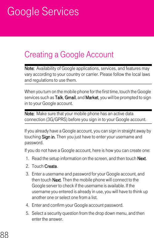 88Google Services Creating a Google Account Note:  Availability of Google applications, services, and features may vary according to your country or carrier. Please follow the local laws and regulations to use them.When you turn on the mobile phone for the first time, touch the Google services such as Talk, Gmail, and Market, you will be prompted to sign in to your Google account.Note:  Make sure that your mobile phone has an active data connection (3G/GPRS) before you sign in to your Google account.If you already have a Google account, you can sign in straight away by touching Sign in. Then you just have to enter your username and password.If you do not have a Google account, here is how you can create one:1. Read the setup information on the screen, and then touch Next.2. Touch Create.3. Enter a username and password for your Google account, and then touch Next. Then the mobile phone will connect to the Google server to check if the username is available. If the username you entered is already in use, you will have to think up another one or select one from a list.4. Enter and confirm your Google account password.5. Select a security question from the drop down menu, and then enter the answer.