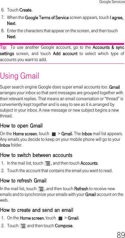 Google Services896. Touch Create.7. When the Google Terms of Service screen appears, touch I agree, Next.8. Enter the characters that appear on the screen, and then touch Next.Tip:  To use another Google account, go to the Accounts &amp; sync settings screen, and touch Add account to select which type of accounts you want to add.Using GmailSuper search engine Google does super email accounts too. Gmail arranges your inbox so that sent messages are grouped together with their relevant replies. That means an email conversation or “thread” is conveniently kept together and is easy to see as it is arranged by subject in your inbox. A new message or new subject begins a new thread.How to open GmailOn the Home screen, touch   &gt; Gmail. The Inbox mail list appears. Any emails you decide to keep on your mobile phone will go to your Inbox folder.How to switch between accounts 1. In the mail list, touch  , and then touch Accounts.2. Touch the account that contains the email you want to read.How to refresh Gmail In the mail list, touch  , and then touch Refresh to receive new emails and to synchronize your emails with your Gmail account on the web.How to create and send an email 1. On the Home screen, touch   &gt; Gmail.2. Touch   and then touch Compose.