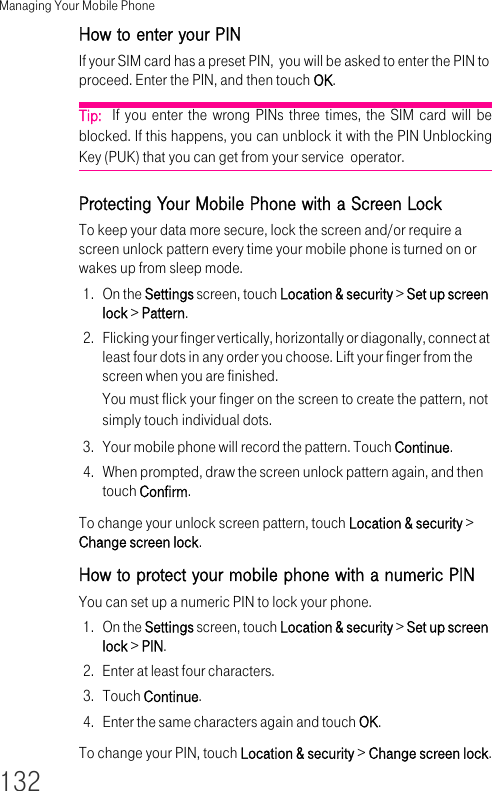 Managing Your Mobile Phone132How to enter your PIN If your SIM card has a preset PIN,  you will be asked to enter the PIN to proceed. Enter the PIN, and then touch OK.Tip:  If you enter the wrong PINs three times, the SIM card will be blocked. If this happens, you can unblock it with the PIN Unblocking Key (PUK) that you can get from your service  operator.Protecting Your Mobile Phone with a Screen LockTo keep your data more secure, lock the screen and/or require a screen unlock pattern every time your mobile phone is turned on or wakes up from sleep mode.1. On the Settings screen, touch Location &amp; security &gt; Set up screen lock &gt; Pattern.2. Flicking your finger vertically, horizontally or diagonally, connect at least four dots in any order you choose. Lift your finger from the screen when you are finished.You must flick your finger on the screen to create the pattern, not simply touch individual dots.3. Your mobile phone will record the pattern. Touch Continue.4. When prompted, draw the screen unlock pattern again, and then touch Confirm.To change your unlock screen pattern, touch Location &amp; security &gt; Change screen lock.How to protect your mobile phone with a numeric PINYou can set up a numeric PIN to lock your phone.1. On the Settings screen, touch Location &amp; security &gt; Set up screen lock &gt; PIN.2. Enter at least four characters.3. Touch Continue.4. Enter the same characters again and touch OK.To change your PIN, touch Location &amp; security &gt; Change screen lock.