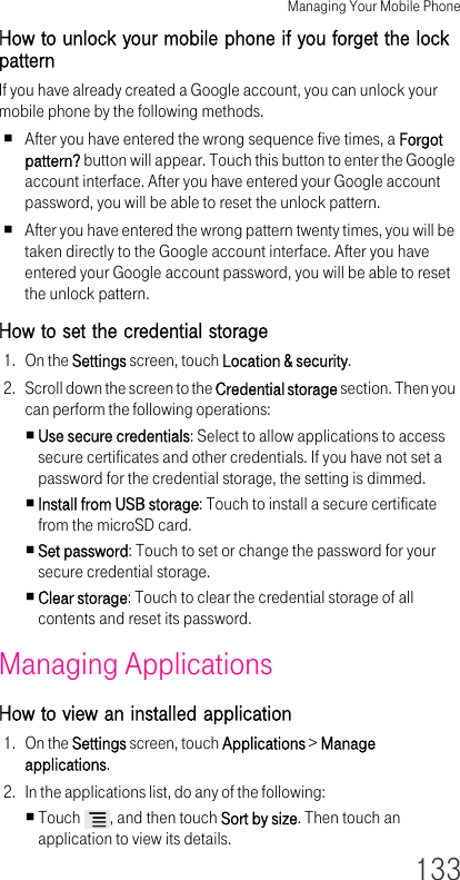 Managing Your Mobile Phone133How to unlock your mobile phone if you forget the lock patternIf you have already created a Google account, you can unlock your mobile phone by the following methods.After you have entered the wrong sequence five times, a Forgot pattern? button will appear. Touch this button to enter the Google account interface. After you have entered your Google account password, you will be able to reset the unlock pattern.After you have entered the wrong pattern twenty times, you will be taken directly to the Google account interface. After you have entered your Google account password, you will be able to reset the unlock pattern.How to set the credential storage 1. On the Settings screen, touch Location &amp; security.2. Scroll down the screen to the Credential storage section. Then you can perform the following operations:Use secure credentials: Select to allow applications to access secure certificates and other credentials. If you have not set a password for the credential storage, the setting is dimmed.Install from USB storage: Touch to install a secure certificate from the microSD card.Set password: Touch to set or change the password for your secure credential storage.Clear storage: Touch to clear the credential storage of all contents and reset its password.Managing Applications How to view an installed application 1. On the Settings screen, touch Applications &gt; Manage applications.2. In the applications list, do any of the following:Touch  , and then touch Sort by size. Then touch an application to view its details.