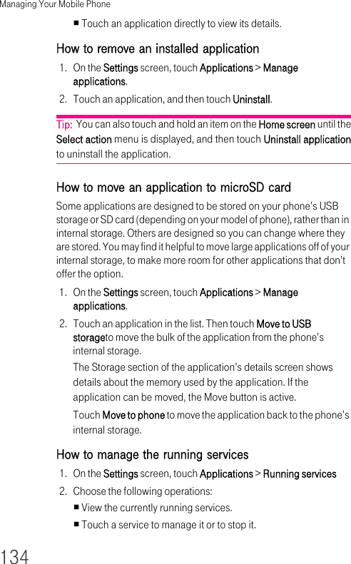 Managing Your Mobile Phone134Touch an application directly to view its details.How to remove an installed application 1. On the Settings screen, touch Applications &gt; Manage applications.2. Touch an application, and then touch Uninstall.Tip:  You can also touch and hold an item on the Home screen until the Select action menu is displayed, and then touch Uninstall applicationto uninstall the application.How to move an application to microSD cardSome applications are designed to be stored on your phone’s USB storage or SD card (depending on your model of phone), rather than in internal storage. Others are designed so you can change where they are stored. You may find it helpful to move large applications off of your internal storage, to make more room for other applications that don’t offer the option.1. On the Settings screen, touch Applications &gt; Manage applications.2. Touch an application in the list. Then touch Move to USB storageto move the bulk of the application from the phone’s internal storage.The Storage section of the application’s details screen shows details about the memory used by the application. If the application can be moved, the Move button is active.Touch Move to phone to move the application back to the phone’s internal storage.How to manage the running services 1. On the Settings screen, touch Applications &gt; Running services2. Choose the following operations:View the currently running services.Touch a service to manage it or to stop it.