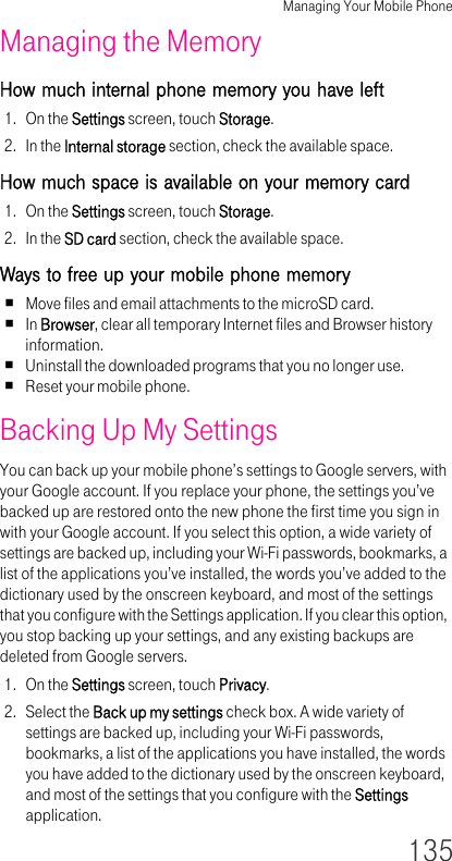 Managing Your Mobile Phone135Managing the Memory How much internal phone memory you have left 1. On the Settings screen, touch Storage.2. In the Internal storage section, check the available space.How much space is available on your memory card 1. On the Settings screen, touch Storage.2. In the SD card section, check the available space.Ways to free up your mobile phone memory Move files and email attachments to the microSD card.In Browser, clear all temporary Internet files and Browser history information.Uninstall the downloaded programs that you no longer use.Reset your mobile phone.Backing Up My Settings You can back up your mobile phone’s settings to Google servers, with your Google account. If you replace your phone, the settings you’ve backed up are restored onto the new phone the first time you sign in with your Google account. If you select this option, a wide variety of settings are backed up, including your Wi-Fi passwords, bookmarks, a list of the applications you’ve installed, the words you’ve added to the dictionary used by the onscreen keyboard, and most of the settings that you configure with the Settings application. If you clear this option, you stop backing up your settings, and any existing backups are deleted from Google servers.1. On the Settings screen, touch Privacy.2. Select the Back up my settings check box. A wide variety of settings are backed up, including your Wi-Fi passwords, bookmarks, a list of the applications you have installed, the words you have added to the dictionary used by the onscreen keyboard, and most of the settings that you configure with the Settings application.