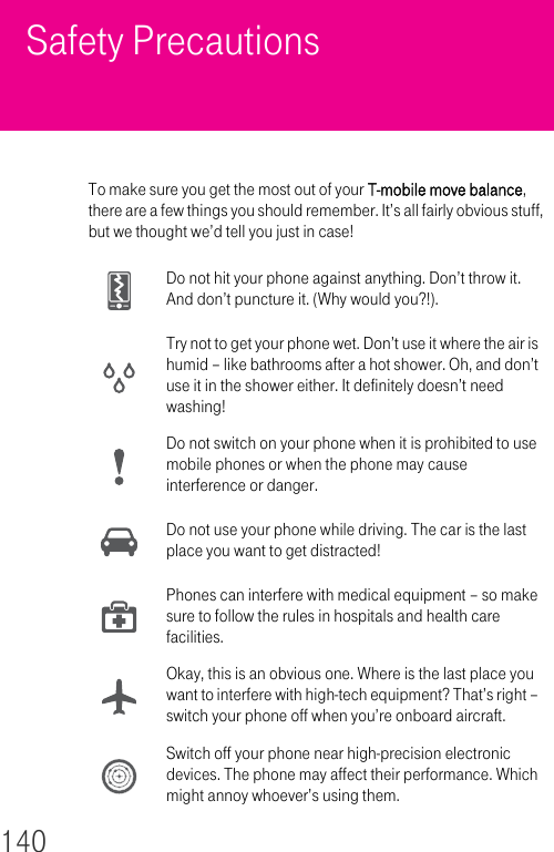 140Safety PrecautionsTo make sure you get the most out of your T-mobile move balance, there are a few things you should remember. It’s all fairly obvious stuff, but we thought we’d tell you just in case!Do not hit your phone against anything. Don’t throw it. And don’t puncture it. (Why would you?!).Try not to get your phone wet. Don’t use it where the air is humid – like bathrooms after a hot shower. Oh, and don’t use it in the shower either. It definitely doesn’t need washing!Do not switch on your phone when it is prohibited to use mobile phones or when the phone may cause interference or danger.Do not use your phone while driving. The car is the last place you want to get distracted!Phones can interfere with medical equipment – so make sure to follow the rules in hospitals and health care facilities.Okay, this is an obvious one. Where is the last place you want to interfere with high-tech equipment? That’s right – switch your phone off when you’re onboard aircraft.Switch off your phone near high-precision electronic devices. The phone may affect their performance. Which might annoy whoever’s using them.