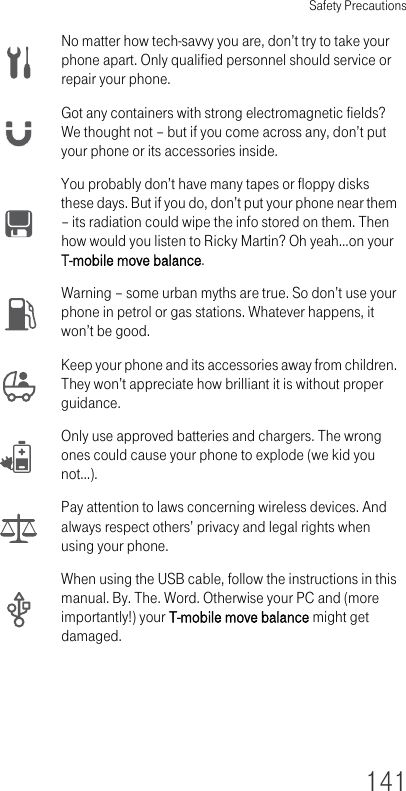 Safety Precautions141No matter how tech-savvy you are, don’t try to take your phone apart. Only qualified personnel should service or repair your phone.Got any containers with strong electromagnetic fields? We thought not – but if you come across any, don’t put your phone or its accessories inside.You probably don’t have many tapes or floppy disks these days. But if you do, don’t put your phone near them – its radiation could wipe the info stored on them. Then how would you listen to Ricky Martin? Oh yeah…on your T-mobile move balance.Warning – some urban myths are true. So don’t use your phone in petrol or gas stations. Whatever happens, it won’t be good.Keep your phone and its accessories away from children. They won’t appreciate how brilliant it is without proper guidance.Only use approved batteries and chargers. The wrong ones could cause your phone to explode (we kid you not…).Pay attention to laws concerning wireless devices. And always respect others’ privacy and legal rights when using your phone.When using the USB cable, follow the instructions in this manual. By. The. Word. Otherwise your PC and (more importantly!) your T-mobile move balance might get damaged.
