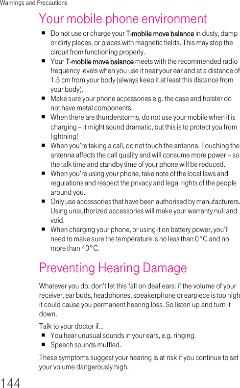 Warnings and Precautions144Your mobile phone environmentDo not use or charge your T-mobile move balance in dusty, damp or dirty places, or places with magnetic fields. This may stop the circuit from functioning properly.Your T-mobile move balance meets with the recommended radio frequency levels when you use it near your ear and at a distance of 1.5 cm from your body (always keep it at least this distance from your body).Make sure your phone accessories e.g. the case and holster do not have metal components.When there are thunderstorms, do not use your mobile when it is charging – it might sound dramatic, but this is to protect you from lightning!When you’re taking a call, do not touch the antenna. Touching the antenna affects the call quality and will consume more power – so the talk time and standby time of your phone will be reduced.When you’re using your phone, take note of the local laws and regulations and respect the privacy and legal rights of the people around you.Only use accessories that have been authorised by manufacturers. Using unauthorized accessories will make your warranty null and void.When charging your phone, or using it on battery power, you’ll need to make sure the temperature is no less than 0°C and no more than 40°C.Preventing Hearing DamageWhatever you do, don’t let this fall on deaf ears: if the volume of your receiver, ear buds, headphones, speakerphone or earpiece is too high it could cause you permanent hearing loss. So listen up and turn it down.Talk to your doctor if…You hear unusual sounds in your ears, e.g. ringing.Speech sounds muffled.These symptoms suggest your hearing is at risk if you continue to set your volume dangerously high.