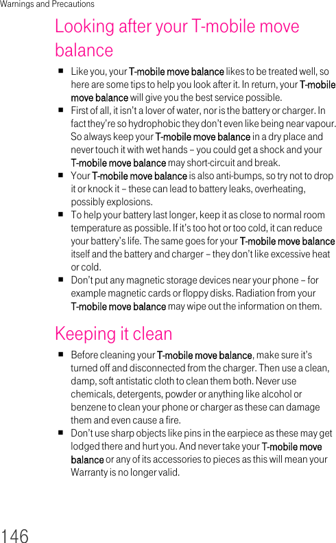 Warnings and Precautions146Looking after your T-mobile move balanceLike you, your T-mobile move balance likes to be treated well, so here are some tips to help you look after it. In return, your T-mobile move balance will give you the best service possible.First of all, it isn’t a lover of water, nor is the battery or charger. In fact they’re so hydrophobic they don’t even like being near vapour. So always keep your T-mobile move balance in a dry place and never touch it with wet hands – you could get a shock and your T-mobile move balance may short-circuit and break.Your T-mobile move balance is also anti-bumps, so try not to drop it or knock it – these can lead to battery leaks, overheating, possibly explosions.To help your battery last longer, keep it as close to normal room temperature as possible. If it’s too hot or too cold, it can reduce your battery’s life. The same goes for your T-mobile move balance itself and the battery and charger – they don’t like excessive heat or cold.Don’t put any magnetic storage devices near your phone – for example magnetic cards or floppy disks. Radiation from your T-mobile move balance may wipe out the information on them.Keeping it cleanBefore cleaning your T-mobile move balance, make sure it’s turned off and disconnected from the charger. Then use a clean, damp, soft antistatic cloth to clean them both. Never use chemicals, detergents, powder or anything like alcohol or benzene to clean your phone or charger as these can damage them and even cause a fire.Don’t use sharp objects like pins in the earpiece as these may get lodged there and hurt you. And never take your T-mobile move balance or any of its accessories to pieces as this will mean your Warranty is no longer valid.