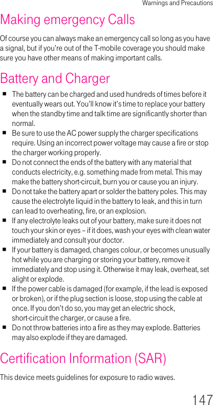Warnings and Precautions147Making emergency CallsOf course you can always make an emergency call so long as you have a signal, but if you’re out of the T-mobile coverage you should make sure you have other means of making important calls.Battery and ChargerThe battery can be charged and used hundreds of times before it eventually wears out. You’ll know it’s time to replace your battery when the standby time and talk time are significantly shorter than normal.Be sure to use the AC power supply the charger specifications require. Using an incorrect power voltage may cause a fire or stop the charger working properly.Do not connect the ends of the battery with any material that conducts electricity, e.g. something made from metal. This may make the battery short-circuit, burn you or cause you an injury.Do not take the battery apart or solder the battery poles. This may cause the electrolyte liquid in the battery to leak, and this in turn can lead to overheating, fire, or an explosion.If any electrolyte leaks out of your battery, make sure it does not touch your skin or eyes – if it does, wash your eyes with clean water immediately and consult your doctor.If your battery is damaged, changes colour, or becomes unusually hot while you are charging or storing your battery, remove it immediately and stop using it. Otherwise it may leak, overheat, set alight or explode.If the power cable is damaged (for example, if the lead is exposed or broken), or if the plug section is loose, stop using the cable at once. If you don’t do so, you may get an electric shock, short-circuit the charger, or cause a fire.Do not throw batteries into a fire as they may explode. Batteries may also explode if they are damaged.Certification Information (SAR)This device meets guidelines for exposure to radio waves.