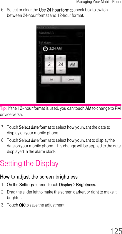 Managing Your Mobile Phone1256. Select or clear the Use 24-hour format check box to switch between 24-hour format and 12-hour format.Tip:  If the 12–hour format is used, you can touch AM to change to PM or vice versa.7. Touch Select date format to select how you want the date to display on your mobile phone.8. Touch Select date format to select how you want to display the date on your mobile phone. This change will be applied to the date displayed in the alarm clock.Setting the Display How to adjust the screen brightness 1. On the Settings screen, touch Display &gt; Brightness.2. Drag the slider left to make the screen darker, or right to make it brighter.3. Touch OK to save the adjustment.