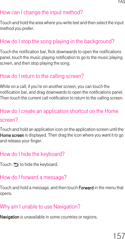 FAQ157How can I change the input method?Touch and hold the area where you write text and then select the input method you prefer.How do I stop the song playing in the background?Touch the notification bar, flick downwards to open the notifications panel, touch the music playing notification to go to the music playing screen, and then stop playing the song.How do I return to the calling screen?While on a call, if you’re on another screen, you can touch the notification bar, and drag downwards to open the notifications panel. Then touch the current call notification to return to the calling screen.How do I create an application shortcut on the Home screen?Touch and hold an application icon on the application screen until the Home screen is displayed. Then drag the icon where you want it to go and release your finger.How do I hide the keyboard?Touch   to hide the keyboard.How do I forward a message?Touch and hold a message, and then touch Forward in the menu that opens.Why am I unable to use Navigation?Navigation is unavailable in some countries or regions.