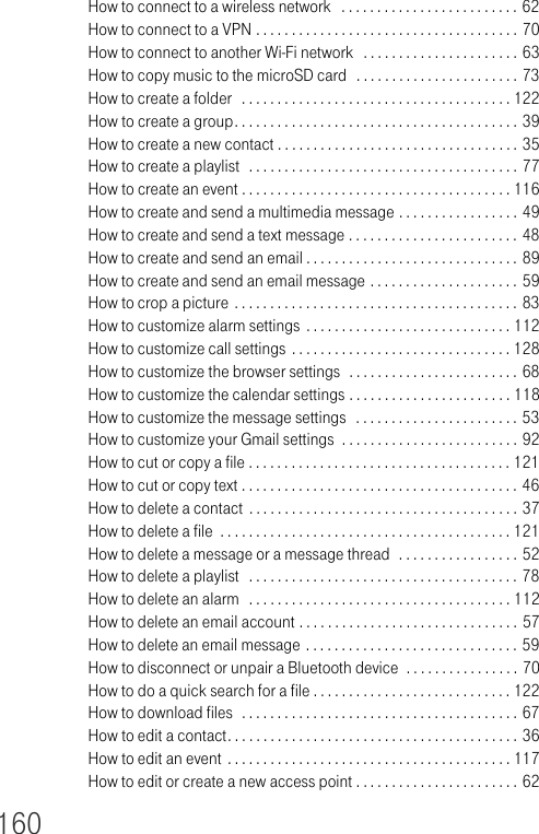 160How to connect to a wireless network   . . . . . . . . . . . . . . . . . . . . . . . . . 62How to connect to a VPN . . . . . . . . . . . . . . . . . . . . . . . . . . . . . . . . . . . . . 70How to connect to another Wi-Fi network   . . . . . . . . . . . . . . . . . . . . . . 63How to copy music to the microSD card  . . . . . . . . . . . . . . . . . . . . . . . 73How to create a folder   . . . . . . . . . . . . . . . . . . . . . . . . . . . . . . . . . . . . . . 122How to create a group. . . . . . . . . . . . . . . . . . . . . . . . . . . . . . . . . . . . . . . . 39How to create a new contact . . . . . . . . . . . . . . . . . . . . . . . . . . . . . . . . . . 35How to create a playlist  . . . . . . . . . . . . . . . . . . . . . . . . . . . . . . . . . . . . . . 77How to create an event . . . . . . . . . . . . . . . . . . . . . . . . . . . . . . . . . . . . . . 116How to create and send a multimedia message . . . . . . . . . . . . . . . . . 49How to create and send a text message . . . . . . . . . . . . . . . . . . . . . . . . 48How to create and send an email . . . . . . . . . . . . . . . . . . . . . . . . . . . . . . 89How to create and send an email message . . . . . . . . . . . . . . . . . . . . . 59How to crop a picture . . . . . . . . . . . . . . . . . . . . . . . . . . . . . . . . . . . . . . . . 83How to customize alarm settings . . . . . . . . . . . . . . . . . . . . . . . . . . . . . 112How to customize call settings . . . . . . . . . . . . . . . . . . . . . . . . . . . . . . . 128How to customize the browser settings  . . . . . . . . . . . . . . . . . . . . . . . . 68How to customize the calendar settings . . . . . . . . . . . . . . . . . . . . . . . 118How to customize the message settings   . . . . . . . . . . . . . . . . . . . . . . . 53How to customize your Gmail settings  . . . . . . . . . . . . . . . . . . . . . . . . . 92How to cut or copy a file . . . . . . . . . . . . . . . . . . . . . . . . . . . . . . . . . . . . . 121How to cut or copy text . . . . . . . . . . . . . . . . . . . . . . . . . . . . . . . . . . . . . . . 46How to delete a contact  . . . . . . . . . . . . . . . . . . . . . . . . . . . . . . . . . . . . . . 37How to delete a file  . . . . . . . . . . . . . . . . . . . . . . . . . . . . . . . . . . . . . . . . . 121How to delete a message or a message thread  . . . . . . . . . . . . . . . . . 52How to delete a playlist   . . . . . . . . . . . . . . . . . . . . . . . . . . . . . . . . . . . . . . 78How to delete an alarm   . . . . . . . . . . . . . . . . . . . . . . . . . . . . . . . . . . . . . 112How to delete an email account . . . . . . . . . . . . . . . . . . . . . . . . . . . . . . . 57How to delete an email message . . . . . . . . . . . . . . . . . . . . . . . . . . . . . . 59How to disconnect or unpair a Bluetooth device  . . . . . . . . . . . . . . . . 70How to do a quick search for a file . . . . . . . . . . . . . . . . . . . . . . . . . . . . 122How to download files  . . . . . . . . . . . . . . . . . . . . . . . . . . . . . . . . . . . . . . . 67How to edit a contact. . . . . . . . . . . . . . . . . . . . . . . . . . . . . . . . . . . . . . . . . 36How to edit an event . . . . . . . . . . . . . . . . . . . . . . . . . . . . . . . . . . . . . . . . 117How to edit or create a new access point . . . . . . . . . . . . . . . . . . . . . . . 62