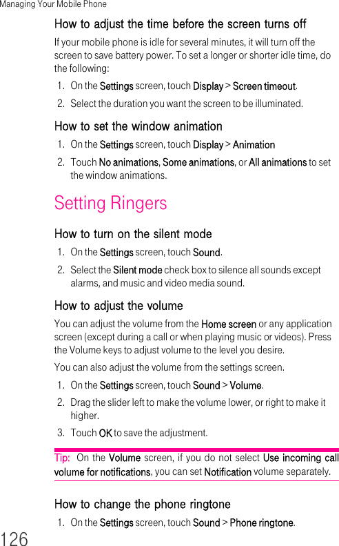 Managing Your Mobile Phone126How to adjust the time before the screen turns off If your mobile phone is idle for several minutes, it will turn off the screen to save battery power. To set a longer or shorter idle time, do the following:1. On the Settings screen, touch Display &gt; Screen timeout.2. Select the duration you want the screen to be illuminated.How to set the window animation 1. On the Settings screen, touch Display &gt; Animation2. Touch No animations, Some animations, or All animations to set the window animations.Setting Ringers How to turn on the silent mode 1. On the Settings screen, touch Sound.2. Select the Silent mode check box to silence all sounds except alarms, and music and video media sound.How to adjust the volume You can adjust the volume from the Home screen or any application screen (except during a call or when playing music or videos). Press the Volume keys to adjust volume to the level you desire.You can also adjust the volume from the settings screen.1. On the Settings screen, touch Sound &gt; Volume.2. Drag the slider left to make the volume lower, or right to make it higher.3. Touch OK to save the adjustment.Tip:  On the Volume screen, if you do not select Use incoming call volume for notifications, you can set Notification volume separately.How to change the phone ringtone 1. On the Settings screen, touch Sound &gt; Phone ringtone.