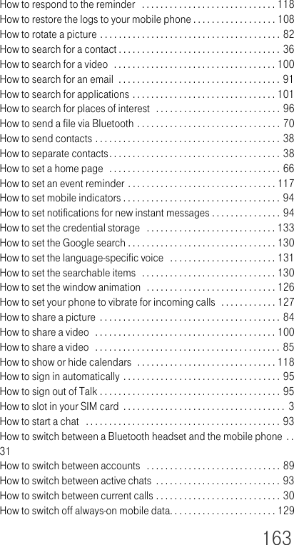 163How to respond to the reminder   . . . . . . . . . . . . . . . . . . . . . . . . . . . . . 118How to restore the logs to your mobile phone . . . . . . . . . . . . . . . . . . 108How to rotate a picture . . . . . . . . . . . . . . . . . . . . . . . . . . . . . . . . . . . . . . . 82How to search for a contact . . . . . . . . . . . . . . . . . . . . . . . . . . . . . . . . . . . 36How to search for a video  . . . . . . . . . . . . . . . . . . . . . . . . . . . . . . . . . . . 100How to search for an email  . . . . . . . . . . . . . . . . . . . . . . . . . . . . . . . . . . . 91How to search for applications . . . . . . . . . . . . . . . . . . . . . . . . . . . . . . . 101How to search for places of interest   . . . . . . . . . . . . . . . . . . . . . . . . . . . 96How to send a file via Bluetooth . . . . . . . . . . . . . . . . . . . . . . . . . . . . . . . 70How to send contacts . . . . . . . . . . . . . . . . . . . . . . . . . . . . . . . . . . . . . . . . 38How to separate contacts. . . . . . . . . . . . . . . . . . . . . . . . . . . . . . . . . . . . . 38How to set a home page  . . . . . . . . . . . . . . . . . . . . . . . . . . . . . . . . . . . . . 66How to set an event reminder . . . . . . . . . . . . . . . . . . . . . . . . . . . . . . . . 117How to set mobile indicators . . . . . . . . . . . . . . . . . . . . . . . . . . . . . . . . . . 94How to set notifications for new instant messages . . . . . . . . . . . . . . . 94How to set the credential storage   . . . . . . . . . . . . . . . . . . . . . . . . . . . . 133How to set the Google search . . . . . . . . . . . . . . . . . . . . . . . . . . . . . . . . 130How to set the language-specific voice   . . . . . . . . . . . . . . . . . . . . . . . 131How to set the searchable items  . . . . . . . . . . . . . . . . . . . . . . . . . . . . . 130How to set the window animation  . . . . . . . . . . . . . . . . . . . . . . . . . . . . 126How to set your phone to vibrate for incoming calls  . . . . . . . . . . . . 127How to share a picture  . . . . . . . . . . . . . . . . . . . . . . . . . . . . . . . . . . . . . . . 84How to share a video  . . . . . . . . . . . . . . . . . . . . . . . . . . . . . . . . . . . . . . . 100How to share a video   . . . . . . . . . . . . . . . . . . . . . . . . . . . . . . . . . . . . . . . . 85How to show or hide calendars  . . . . . . . . . . . . . . . . . . . . . . . . . . . . . . 118How to sign in automatically . . . . . . . . . . . . . . . . . . . . . . . . . . . . . . . . . . 95How to sign out of Talk . . . . . . . . . . . . . . . . . . . . . . . . . . . . . . . . . . . . . . . 95How to slot in your SIM card  . . . . . . . . . . . . . . . . . . . . . . . . . . . . . . . . . . .  3How to start a chat   . . . . . . . . . . . . . . . . . . . . . . . . . . . . . . . . . . . . . . . . . . 93How to switch between a Bluetooth headset and the mobile phone  . . 31How to switch between accounts   . . . . . . . . . . . . . . . . . . . . . . . . . . . . . 89How to switch between active chats  . . . . . . . . . . . . . . . . . . . . . . . . . . . 93How to switch between current calls . . . . . . . . . . . . . . . . . . . . . . . . . . . 30How to switch off always-on mobile data. . . . . . . . . . . . . . . . . . . . . . . 129