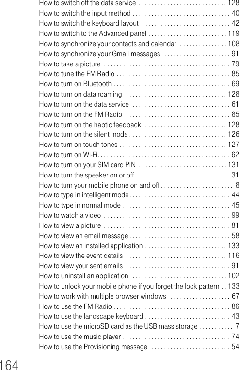 164How to switch off the data service  . . . . . . . . . . . . . . . . . . . . . . . . . . . . 128How to switch the input method . . . . . . . . . . . . . . . . . . . . . . . . . . . . . . . 40How to switch the keyboard layout  . . . . . . . . . . . . . . . . . . . . . . . . . . . . 42How to switch to the Advanced panel . . . . . . . . . . . . . . . . . . . . . . . . . 119How to synchronize your contacts and calendar  . . . . . . . . . . . . . . . 108How to synchronize your Gmail messages  . . . . . . . . . . . . . . . . . . . . . 91How to take a picture  . . . . . . . . . . . . . . . . . . . . . . . . . . . . . . . . . . . . . . . . 79How to tune the FM Radio . . . . . . . . . . . . . . . . . . . . . . . . . . . . . . . . . . . . 85How to turn on Bluetooth . . . . . . . . . . . . . . . . . . . . . . . . . . . . . . . . . . . . . 69How to turn on data roaming  . . . . . . . . . . . . . . . . . . . . . . . . . . . . . . . . 128How to turn on the data service  . . . . . . . . . . . . . . . . . . . . . . . . . . . . . . . 61How to turn on the FM Radio  . . . . . . . . . . . . . . . . . . . . . . . . . . . . . . . . . 85How to turn on the haptic feedback   . . . . . . . . . . . . . . . . . . . . . . . . . . 128How to turn on the silent mode . . . . . . . . . . . . . . . . . . . . . . . . . . . . . . . 126How to turn on touch tones . . . . . . . . . . . . . . . . . . . . . . . . . . . . . . . . . . 127How to turn on Wi-Fi. . . . . . . . . . . . . . . . . . . . . . . . . . . . . . . . . . . . . . . . . . 62How to turn on your SIM card PIN  . . . . . . . . . . . . . . . . . . . . . . . . . . . . 131How to turn the speaker on or off . . . . . . . . . . . . . . . . . . . . . . . . . . . . . . 31How to turn your mobile phone on and off . . . . . . . . . . . . . . . . . . . . . . .  8How to type in intelligent mode. . . . . . . . . . . . . . . . . . . . . . . . . . . . . . . . 44How to type in normal mode . . . . . . . . . . . . . . . . . . . . . . . . . . . . . . . . . . 45How to watch a video  . . . . . . . . . . . . . . . . . . . . . . . . . . . . . . . . . . . . . . . . 99How to view a picture  . . . . . . . . . . . . . . . . . . . . . . . . . . . . . . . . . . . . . . . . 81How to view an email message. . . . . . . . . . . . . . . . . . . . . . . . . . . . . . . . 58How to view an installed application . . . . . . . . . . . . . . . . . . . . . . . . . . 133How to view the event details  . . . . . . . . . . . . . . . . . . . . . . . . . . . . . . . . 116How to view your sent emails  . . . . . . . . . . . . . . . . . . . . . . . . . . . . . . . . . 91How to uninstall an application  . . . . . . . . . . . . . . . . . . . . . . . . . . . . . . 102How to unlock your mobile phone if you forget the lock pattern . . 133How to work with multiple browser windows   . . . . . . . . . . . . . . . . . . . 67How to use the FM Radio . . . . . . . . . . . . . . . . . . . . . . . . . . . . . . . . . . . . . 86How to use the landscape keyboard . . . . . . . . . . . . . . . . . . . . . . . . . . . 43How to use the microSD card as the USB mass storage . . . . . . . . . . .  7How to use the music player . . . . . . . . . . . . . . . . . . . . . . . . . . . . . . . . . . 74How to use the Provisioning message  . . . . . . . . . . . . . . . . . . . . . . . . . 54