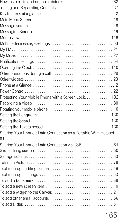 165How to zoom in and out on a picture   . . . . . . . . . . . . . . . . . . . . . . . . . . 82Joining and Separating Contacts . . . . . . . . . . . . . . . . . . . . . . . . . . . . . . 37Key features at a glance . . . . . . . . . . . . . . . . . . . . . . . . . . . . . . . . . . . . . . .  2Main Menu Screen. . . . . . . . . . . . . . . . . . . . . . . . . . . . . . . . . . . . . . . . . . . 18Message screen . . . . . . . . . . . . . . . . . . . . . . . . . . . . . . . . . . . . . . . . . . . . . 48Messaging Screen . . . . . . . . . . . . . . . . . . . . . . . . . . . . . . . . . . . . . . . . . . . 19Month view  . . . . . . . . . . . . . . . . . . . . . . . . . . . . . . . . . . . . . . . . . . . . . . . . 116Multimedia message settings . . . . . . . . . . . . . . . . . . . . . . . . . . . . . . . . . 53My FM . . . . . . . . . . . . . . . . . . . . . . . . . . . . . . . . . . . . . . . . . . . . . . . . . . . . . . 21My Music . . . . . . . . . . . . . . . . . . . . . . . . . . . . . . . . . . . . . . . . . . . . . . . . . . . 22Notification settings  . . . . . . . . . . . . . . . . . . . . . . . . . . . . . . . . . . . . . . . . . 54Opening the Clock. . . . . . . . . . . . . . . . . . . . . . . . . . . . . . . . . . . . . . . . . . 110Other operations during a call  . . . . . . . . . . . . . . . . . . . . . . . . . . . . . . . . 29Other widgets . . . . . . . . . . . . . . . . . . . . . . . . . . . . . . . . . . . . . . . . . . . . . . . 23Phone at a Glance . . . . . . . . . . . . . . . . . . . . . . . . . . . . . . . . . . . . . . . . . . . .  2Power Control . . . . . . . . . . . . . . . . . . . . . . . . . . . . . . . . . . . . . . . . . . . . . . . 22Protecting Your Mobile Phone with a Screen Lock. . . . . . . . . . . . . . 132Recording a Video   . . . . . . . . . . . . . . . . . . . . . . . . . . . . . . . . . . . . . . . . . . 80Rotating your mobile phone  . . . . . . . . . . . . . . . . . . . . . . . . . . . . . . . . . . 10Setting the Language . . . . . . . . . . . . . . . . . . . . . . . . . . . . . . . . . . . . . . . 130Setting the Search . . . . . . . . . . . . . . . . . . . . . . . . . . . . . . . . . . . . . . . . . . 130Setting the Text-to-speech . . . . . . . . . . . . . . . . . . . . . . . . . . . . . . . . . . . 130Sharing Your Phone’s Data Connection as a Portable Wi-Fi Hotspot . . 64Sharing Your Phone’s Data Connection via USB  . . . . . . . . . . . . . . . . 64Slide editing screen  . . . . . . . . . . . . . . . . . . . . . . . . . . . . . . . . . . . . . . . . . 50Storage settings . . . . . . . . . . . . . . . . . . . . . . . . . . . . . . . . . . . . . . . . . . . . . 53Taking a Picture . . . . . . . . . . . . . . . . . . . . . . . . . . . . . . . . . . . . . . . . . . . . . 78Text message editing screen  . . . . . . . . . . . . . . . . . . . . . . . . . . . . . . . . . 49Text message settings  . . . . . . . . . . . . . . . . . . . . . . . . . . . . . . . . . . . . . . . 53To add a bookmark . . . . . . . . . . . . . . . . . . . . . . . . . . . . . . . . . . . . . . . . . . 68To add a new screen item  . . . . . . . . . . . . . . . . . . . . . . . . . . . . . . . . . . . . 19To add a widget to the Canvas . . . . . . . . . . . . . . . . . . . . . . . . . . . . . . . . 21To add other email accounts  . . . . . . . . . . . . . . . . . . . . . . . . . . . . . . . . . 56To add slides  . . . . . . . . . . . . . . . . . . . . . . . . . . . . . . . . . . . . . . . . . . . . . . . 51