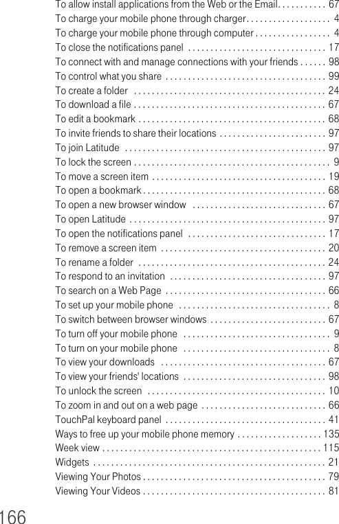 166To allow install applications from the Web or the Email. . . . . . . . . . . 67To charge your mobile phone through charger. . . . . . . . . . . . . . . . . . .  4To charge your mobile phone through computer . . . . . . . . . . . . . . . . .  4To close the notifications panel  . . . . . . . . . . . . . . . . . . . . . . . . . . . . . . . 17To connect with and manage connections with your friends . . . . . . 98To control what you share  . . . . . . . . . . . . . . . . . . . . . . . . . . . . . . . . . . . . 99To create a folder   . . . . . . . . . . . . . . . . . . . . . . . . . . . . . . . . . . . . . . . . . . . 24To download a file . . . . . . . . . . . . . . . . . . . . . . . . . . . . . . . . . . . . . . . . . . . 67To edit a bookmark . . . . . . . . . . . . . . . . . . . . . . . . . . . . . . . . . . . . . . . . . . 68To invite friends to share their locations . . . . . . . . . . . . . . . . . . . . . . . . 97To join Latitude  . . . . . . . . . . . . . . . . . . . . . . . . . . . . . . . . . . . . . . . . . . . . . 97To lock the screen . . . . . . . . . . . . . . . . . . . . . . . . . . . . . . . . . . . . . . . . . . . .  9To move a screen item . . . . . . . . . . . . . . . . . . . . . . . . . . . . . . . . . . . . . . . 19To open a bookmark . . . . . . . . . . . . . . . . . . . . . . . . . . . . . . . . . . . . . . . . . 68To open a new browser window   . . . . . . . . . . . . . . . . . . . . . . . . . . . . . . 67To open Latitude  . . . . . . . . . . . . . . . . . . . . . . . . . . . . . . . . . . . . . . . . . . . . 97To open the notifications panel  . . . . . . . . . . . . . . . . . . . . . . . . . . . . . . . 17To remove a screen item  . . . . . . . . . . . . . . . . . . . . . . . . . . . . . . . . . . . . . 20To rename a folder  . . . . . . . . . . . . . . . . . . . . . . . . . . . . . . . . . . . . . . . . . . 24To respond to an invitation  . . . . . . . . . . . . . . . . . . . . . . . . . . . . . . . . . . . 97To search on a Web Page  . . . . . . . . . . . . . . . . . . . . . . . . . . . . . . . . . . . . 66To set up your mobile phone  . . . . . . . . . . . . . . . . . . . . . . . . . . . . . . . . . .  8To switch between browser windows . . . . . . . . . . . . . . . . . . . . . . . . . . 67To turn off your mobile phone   . . . . . . . . . . . . . . . . . . . . . . . . . . . . . . . . .  9To turn on your mobile phone   . . . . . . . . . . . . . . . . . . . . . . . . . . . . . . . . .  8To view your downloads   . . . . . . . . . . . . . . . . . . . . . . . . . . . . . . . . . . . . . 67To view your friends&apos; locations  . . . . . . . . . . . . . . . . . . . . . . . . . . . . . . . . 98To unlock the screen  . . . . . . . . . . . . . . . . . . . . . . . . . . . . . . . . . . . . . . . . 10To zoom in and out on a web page  . . . . . . . . . . . . . . . . . . . . . . . . . . . . 66TouchPal keyboard panel  . . . . . . . . . . . . . . . . . . . . . . . . . . . . . . . . . . . . 41Ways to free up your mobile phone memory . . . . . . . . . . . . . . . . . . . 135Week view . . . . . . . . . . . . . . . . . . . . . . . . . . . . . . . . . . . . . . . . . . . . . . . . . 115Widgets  . . . . . . . . . . . . . . . . . . . . . . . . . . . . . . . . . . . . . . . . . . . . . . . . . . . . 21Viewing Your Photos . . . . . . . . . . . . . . . . . . . . . . . . . . . . . . . . . . . . . . . . . 79Viewing Your Videos . . . . . . . . . . . . . . . . . . . . . . . . . . . . . . . . . . . . . . . . . 81