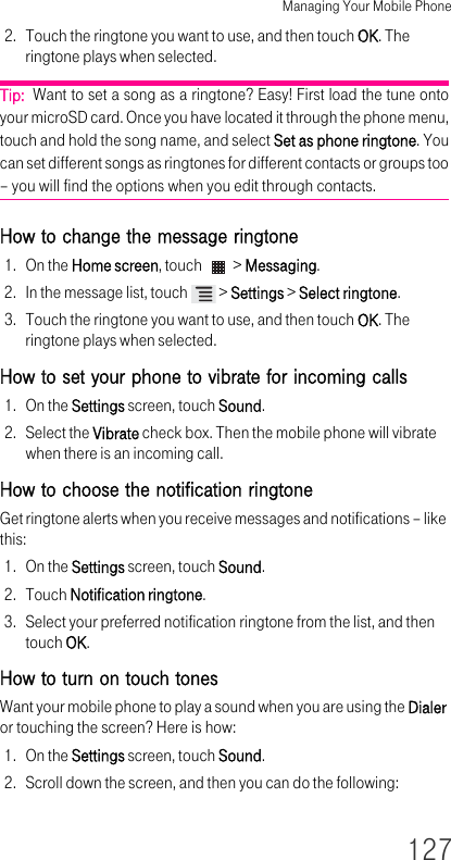 Managing Your Mobile Phone1272. Touch the ringtone you want to use, and then touch OK. The ringtone plays when selected.Tip:  Want to set a song as a ringtone? Easy! First load the tune onto your microSD card. Once you have located it through the phone menu, touch and hold the song name, and select Set as phone ringtone. You can set different songs as ringtones for different contacts or groups too – you will find the options when you edit through contacts.How to change the message ringtone 1. On the Home screen, touch   &gt; Messaging.2. In the message list, touch   &gt; Settings &gt; Select ringtone.3. Touch the ringtone you want to use, and then touch OK. The ringtone plays when selected.How to set your phone to vibrate for incoming calls 1. On the Settings screen, touch Sound.2. Select the Vibrate check box. Then the mobile phone will vibrate when there is an incoming call.How to choose the notification ringtone Get ringtone alerts when you receive messages and notifications – like this:1. On the Settings screen, touch Sound.2. Touch Notification ringtone.3. Select your preferred notification ringtone from the list, and then touch OK.How to turn on touch tones Want your mobile phone to play a sound when you are using the Dialer or touching the screen? Here is how:1. On the Settings screen, touch Sound.2. Scroll down the screen, and then you can do the following:
